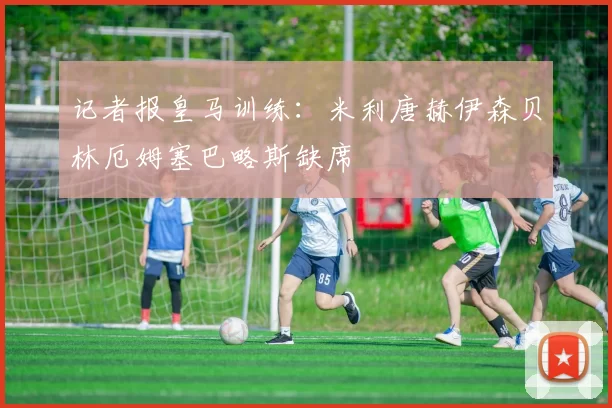 记者报皇马训练：米利唐赫伊森贝林厄姆塞巴略斯缺席