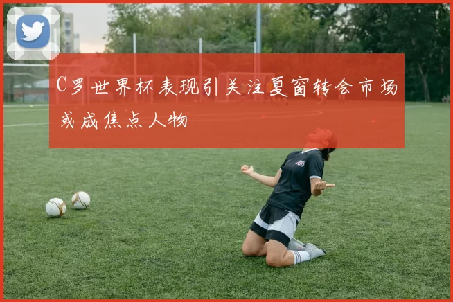 C罗世界杯表现引关注夏窗转会市场或成焦点人物