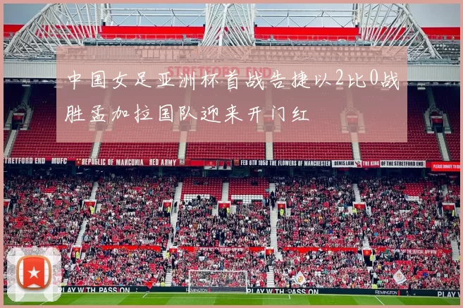 中国女足亚洲杯首战告捷以2比0战胜孟加拉国队迎来开门红
